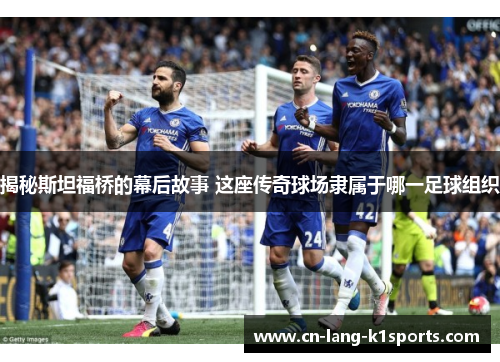 揭秘斯坦福桥的幕后故事 这座传奇球场隶属于哪一足球组织 揭秘斯坦福桥的幕后故事 这座传奇球场隶属于哪一足球组织