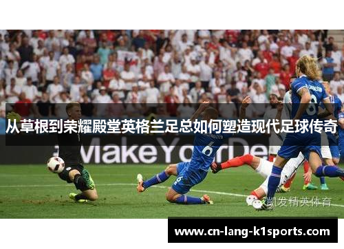 从草根到荣耀殿堂英格兰足总如何塑造现代足球传奇 从草根到荣耀殿堂英格兰足总如何塑造现代足球传奇