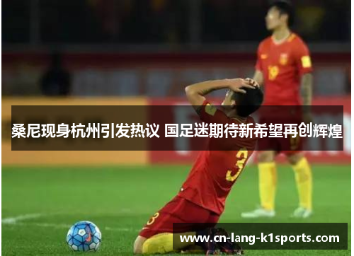 桑尼现身杭州引发热议 国足迷期待新希望再创辉煌 桑尼现身杭州引发热议 国足迷期待新希望再创辉煌