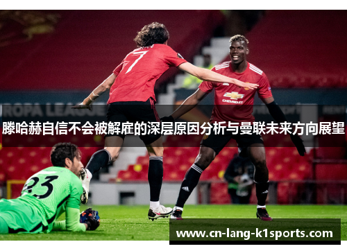 滕哈赫自信不会被解雇的深层原因分析与曼联未来方向展望