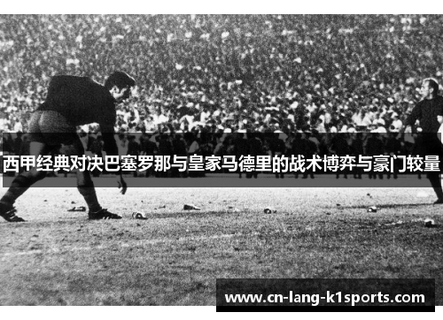 西甲经典对决巴塞罗那与皇家马德里的战术博弈与豪门较量