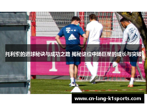 托利索的进球秘诀与成功之路 揭秘这位中场巨星的成长与突破 托利索的进球秘诀与成功之路 揭秘这位中场巨星的成长与突破