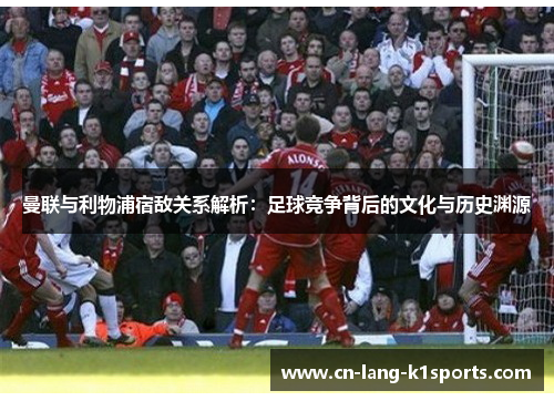 曼联与利物浦宿敌关系解析:足球竞争背后的文化与历史渊源 曼联与利物浦宿敌关系解析:足球竞争背后的文化与历史渊源