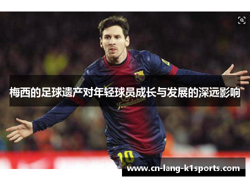 梅西的足球遗产对年轻球员成长与发展的深远影响 梅西的足球遗产对年轻球员成长与发展的深远影响