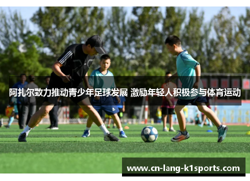 阿扎尔致力推动青少年足球发展 激励年轻人积极参与体育运动