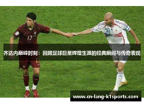 齐达内巅峰时刻：回顾足球巨星辉煌生涯的经典瞬间与传奇表现